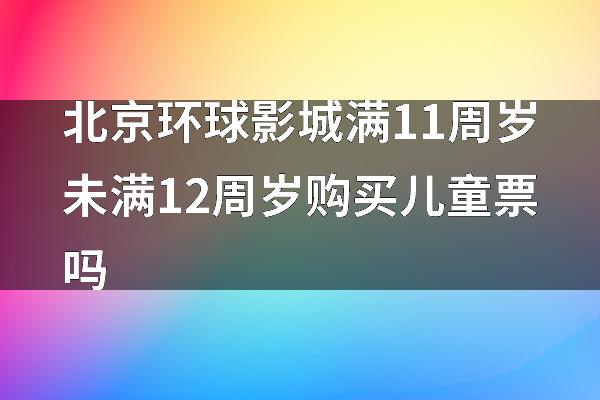 北京环球影城满11周岁未满12周岁购买儿童票吗
