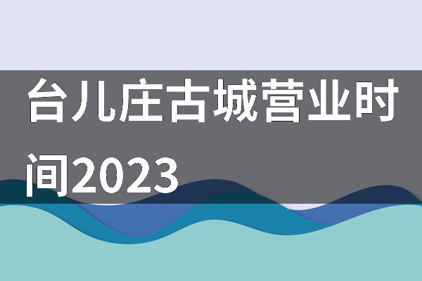 台儿庄古城营业时间2023
