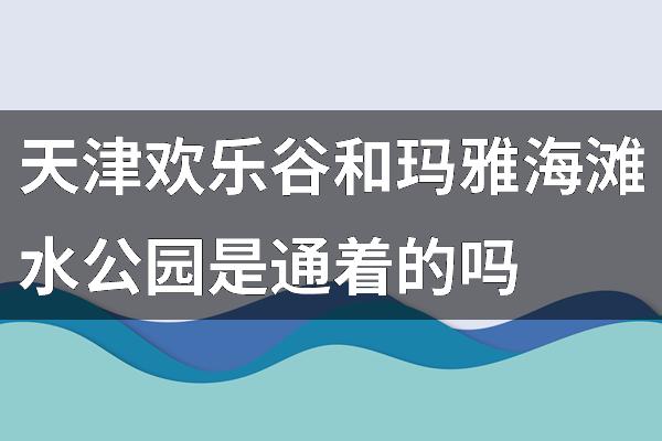天津欢乐谷和玛雅海滩水公园是通着的吗